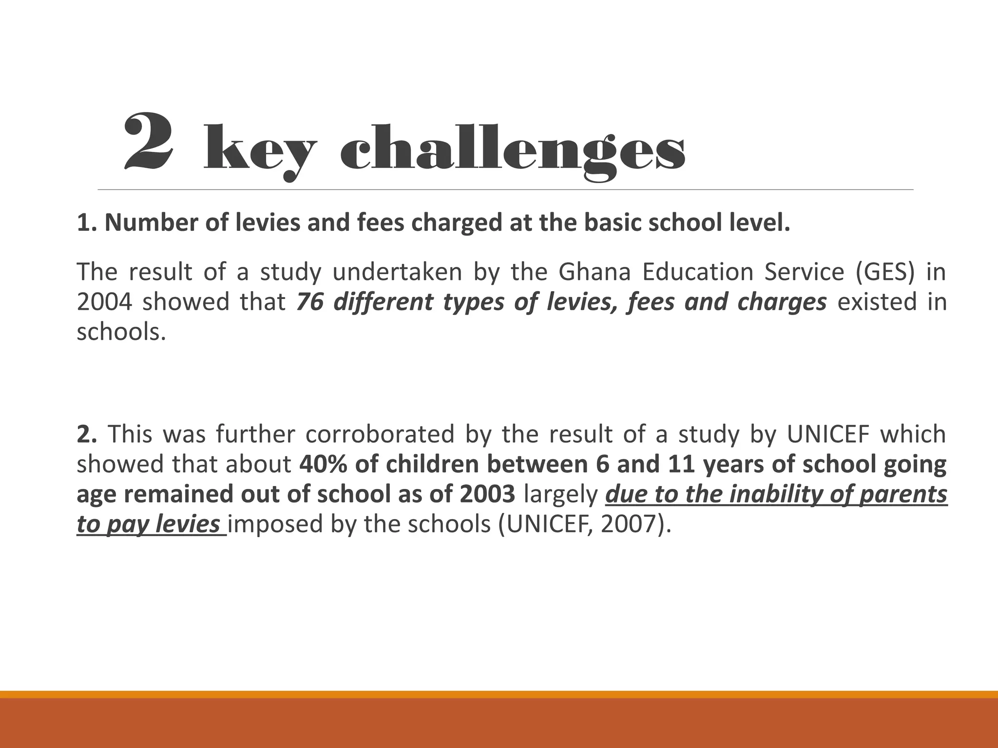 2 key challenges
1. Number of levies and fees charged at the basic school level.
The result of a study undertaken by the Ghana Education Service (GES) in
2004 showed that 76 different types of levies, fees and charges existed in
schools.
2. This was further corroborated by the result of a study by UNICEF which
showed that about 40% of children between 6 and 11 years of school going
age remained out of school as of 2003 largely due to the inability of parents
to pay levies imposed by the schools (UNICEF, 2007).
 