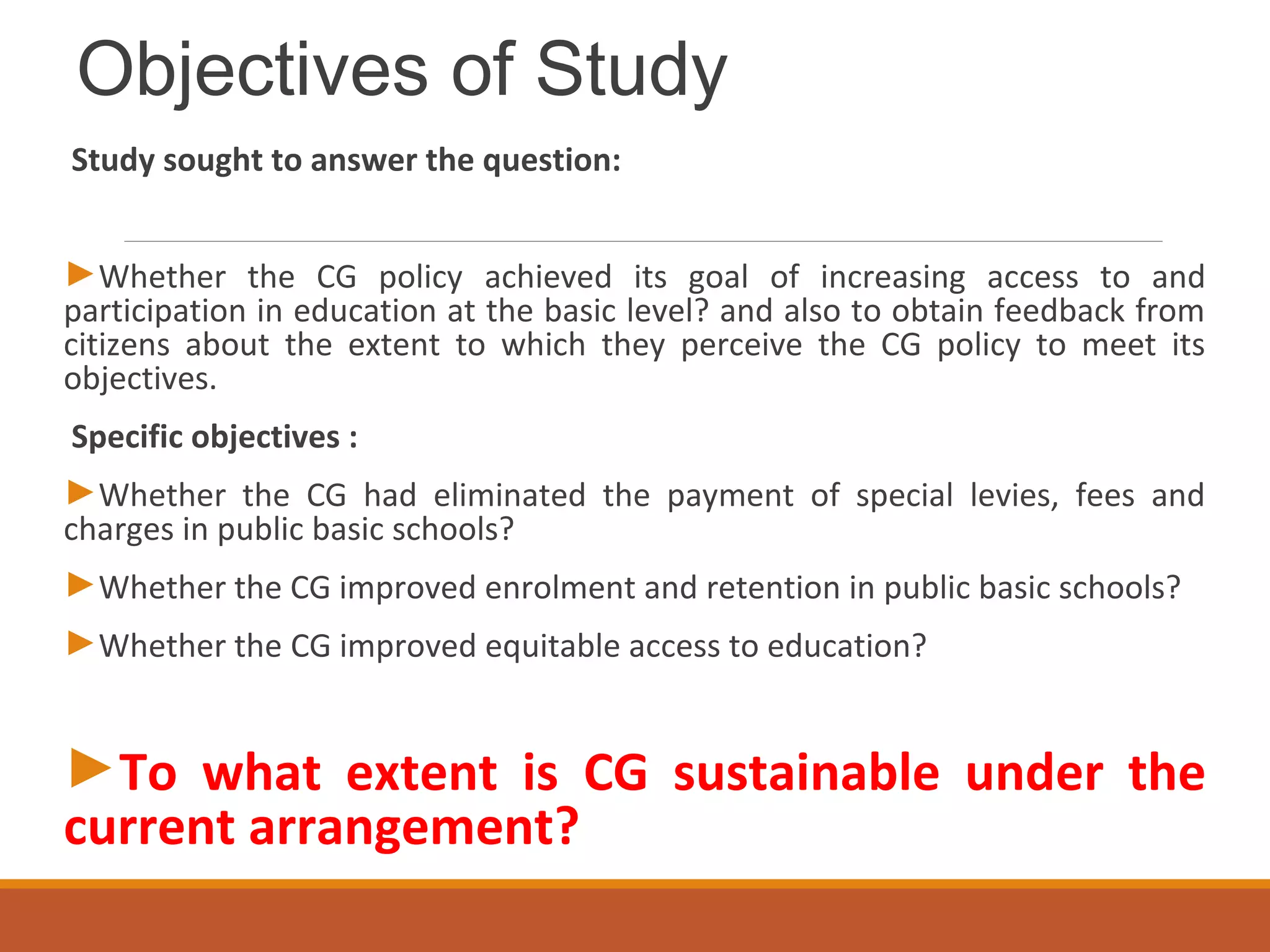 Objectives of Study
Study sought to answer the question:
►Whether the CG policy achieved its goal of increasing access to and
participation in education at the basic level? and also to obtain feedback from
citizens about the extent to which they perceive the CG policy to meet its
objectives.
Specific objectives :
►Whether the CG had eliminated the payment of special levies, fees and
charges in public basic schools?
►Whether the CG improved enrolment and retention in public basic schools?
►Whether the CG improved equitable access to education?
►To what extent is CG sustainable under the
current arrangement?
 