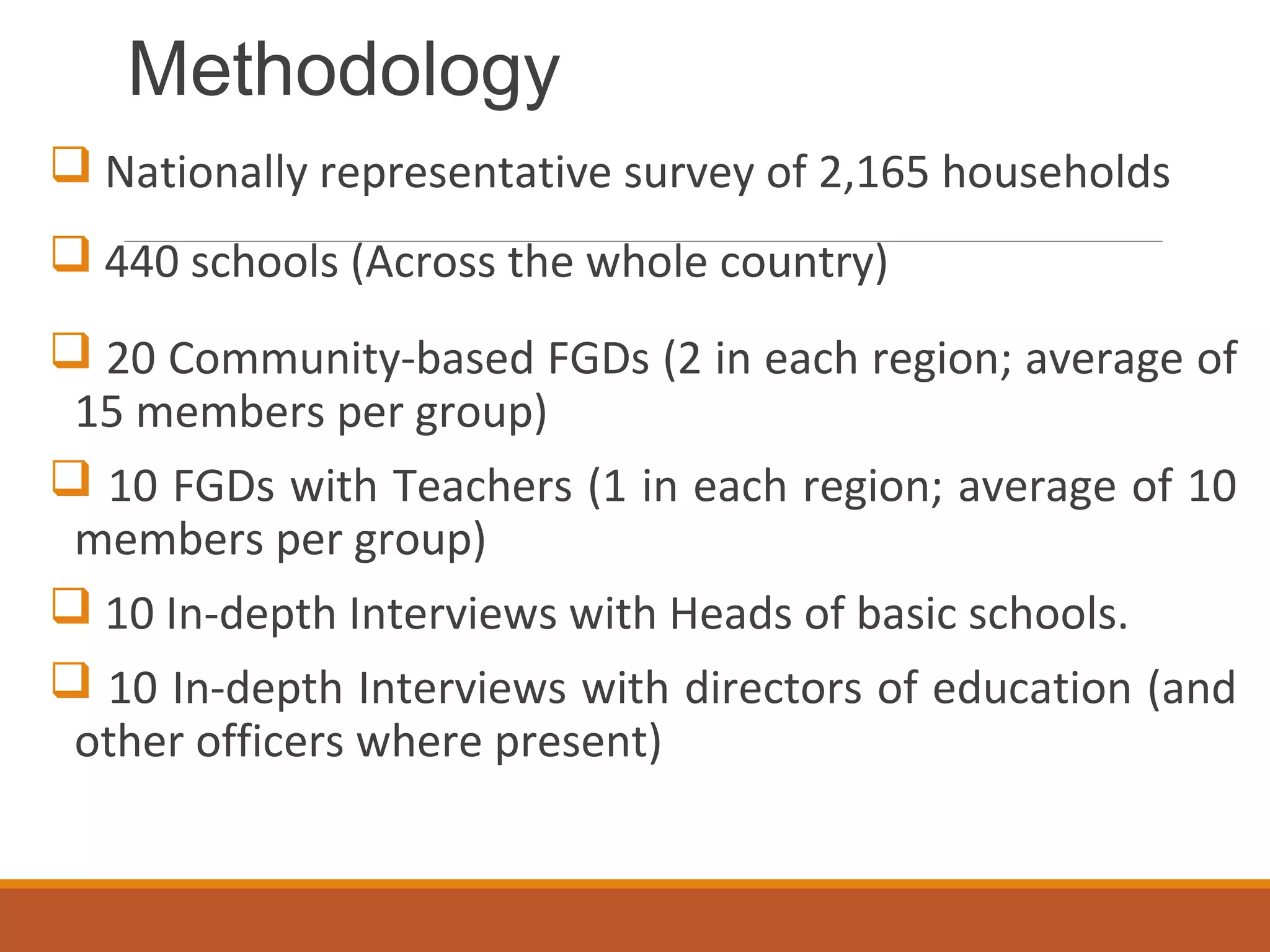 Methodology
 Nationally representative survey of 2,165 households
 440 schools (Across the whole country)
 20 Community-based FGDs (2 in each region; average of
15 members per group)
 10 FGDs with Teachers (1 in each region; average of 10
members per group)
 10 In-depth Interviews with Heads of basic schools.
 10 In-depth Interviews with directors of education (and
other officers where present)
 
