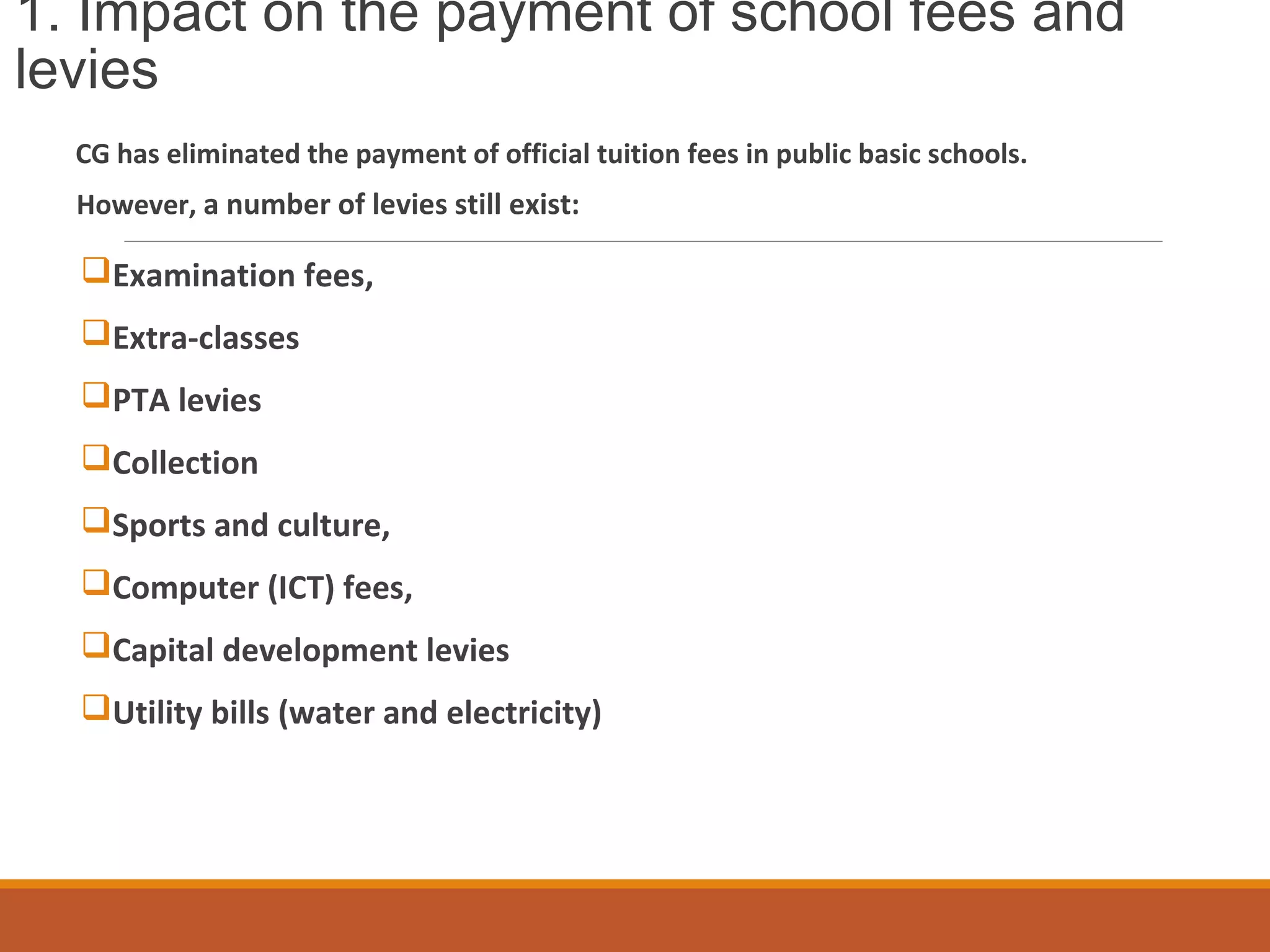 1. Impact on the payment of school fees and
levies
CG has eliminated the payment of official tuition fees in public basic schools.
However, a number of levies still exist:
Examination fees,
Extra-classes
PTA levies
Collection
Sports and culture,
Computer (ICT) fees,
Capital development levies
Utility bills (water and electricity)
 