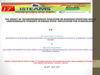 THE IMPACT OF TECHNOPRENEURSHIP EDUCATION ON BUSINESS INTENTION AMONG
UNDERGRADUATE STUDENTS IN KWARA STATE: IMPLICATION FOR STAKEHOLDERS
BY
• DR. LAWAL AZEEZ TUNBOSUN
DEPARTMENT OF BUSINESS ADMINISTRATION, FACULTY OF MANAGEMENT SCIENCES, AL-HIKMAH UNIVERSITY,
NIGERIA
• &
• DR. YUSUF SULEIMAN
LECTURER, DEPARTMENT OF EDUCATIONAL MANAGEMENT AND COUNSELLING, FACULTY OF EDUCATION, AL-HIKMAH
UNIVERSITY, NIGERIA
BEING A PAPER PRESENTED AT THE 17TH INTERNATIONAL MULTIDISCIPLINARY CROSS-BORDER CONFERENCE ,
UNIVERSITY OF GHANA, LEGON, GHANA
• 28-30TH JULY, 2019
•
 