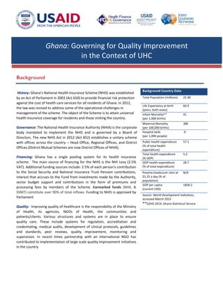 Ghana: Governing for Quality Improvement
in the Context of UHC
Background
History: Ghana’s National Health Insurance Scheme (NHIS) was established
by an Act of Parliament in 2003 (Act 650) to provide financial risk protection
against the cost of health care services for all residents of Ghana. In 2012,
the law was revised to address some of the operational challenges in
management of the scheme. The object of the Scheme is to attain universal
health insurance coverage for residents and those visiting the country.
Governance: The National Health Insurance Authority (NHIA) is the corporate
body mandated to implement the NHIS and is governed by a Board of
Directors. The new NHIS Act in 2012 (Act 852) establishes a unitary scheme
with offices across the country – Head Office, Regional Offices, and District
Offices (District Mutual Schemes are now District Offices of NHIA).
Financing: Ghana has a single pooling system for its health insurance
scheme. The main source of financing for the NHIS is the NHI Levy (2.5%
VAT). Additional funding sources include: 2.5% of each person's contribution
to the Social Security and National Insurance Trust Pension contributions,
interest that accrues to the Fund from investments made by the Authority,
sector budget support and contributions in the form of premiums and
processing fees by members of the Scheme. Earmarked funds (NHIL &
SSNIT) constitute over 90% of total inflows. Funding to NHIS is approved by
Parliament
Quality: Improving quality of healthcare is the responsibility of the Ministry
of Health, its agencies, NGOs of Health, the communities and
patients/clients. Various structures and systems are in place to ensure
quality care. These include systems for regulation, accreditation and
credentialing, medical audits, development of clinical protocols, guidelines
and standards, peer reviews, quality improvement, monitoring and
supervision. In recent times partnership with an international NGO has
contributed to implementation of large scale quality improvement initiatives
in the country
Background Country Data
Total Population (millions) 25.90
Life Expectancy at birth
(years, both sexes)
60.9
Infant Mortality**
(per 1,000 births)
41
Maternal Mortality
(per 100,000 births)
380
Hospital beds
(per 1,000 people)
.9
Public health expenditure
(% of total health
expenditure)
57.1
Total health expenditure
(% GDP)
5.2
OOP health expenditure
(% of total expenditure)
28.7
Poverty headcount ratio at
$1.25 a day (% of
population)
N/A
GDP per capita
(current USD)
1858.2
Source: World Development Indicators,
accessed March 2015
**GDHS 2014, Ghana Statistical Service
 