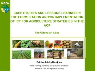 MOFA
CASE STUDIES AND LESSONS LEARNED IN
THE FORMULATION AND/OR IMPLEMENTATION
OF ICT FOR AGRICULTURE STRATEGIES IN THE
ACP
The Ghanaian Case
Eddie Addo-Dankwa
Policy Planning, Monitoring and Evaluation Directorate
Ministry of Food and Agriculture (Ghana)
 