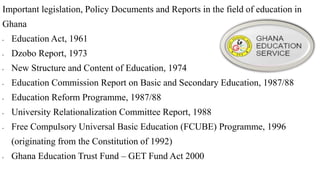 Important legislation, Policy Documents and Reports in the field of education in
Ghana
• Education Act, 1961
• Dzobo Report, 1973
• New Structure and Content of Education, 1974
• Education Commission Report on Basic and Secondary Education, 1987/88
• Education Reform Programme, 1987/88
• University Relationalization Committee Report, 1988
• Free Compulsory Universal Basic Education (FCUBE) Programme, 1996
(originating from the Constitution of 1992)
• Ghana Education Trust Fund – GET Fund Act 2000
 