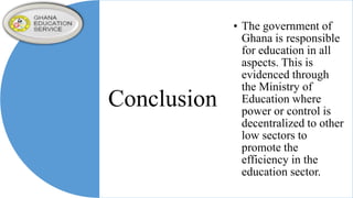 Conclusion
• The government of
Ghana is responsible
for education in all
aspects. This is
evidenced through
the Ministry of
Education where
power or control is
decentralized to other
low sectors to
promote the
efficiency in the
education sector.
 