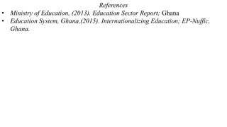 References
• Ministry of Education, (2013). Education Sector Report; Ghana
• Education System, Ghana,(2015). Internationalizing Education; EP-Nuffic,
Ghana.
 