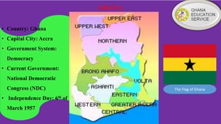 GHANA
• Country: Ghana
• Capital City: Accra
• Government System:
Democracy
• Current Government:
National Democratic
Congress (NDC)
• Independence Day: 6th of
March 1957
The Flag of Ghana
 