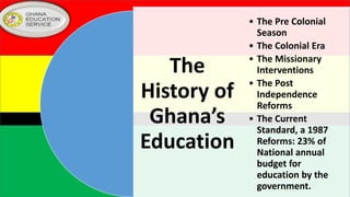 The
History of
Ghana’s
Education
• The Pre Colonial
Season
• The Colonial Era
• The Missionary
Interventions
• The Post
Independence
Reforms
• The Current
Standard, a 1987
Reforms: 23% of
National annual
budget for
education by the
government.
 