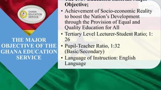 THE MAJOR
OBJECTIVE OF THE
GHANA EDUCATION
SERVICE
• The 1987 Education Reforms Major
Objective;
• Achievement of Socio-economic Reality
to boost the Nation’s Development
through the Provision of Equal and
Quality Education for All
• Tertiary Level Lecturer-Student Ratio; 1:
26
• Pupil-Teacher Ratio, 1:32
(Basic/Secondary)
• Language of Instruction: English
Language
 