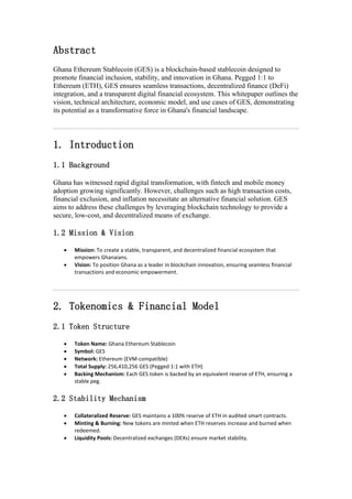Abstract
Ghana Ethereum Stablecoin (GES) is a blockchain-based stablecoin designed to
promote financial inclusion, stability, and innovation in Ghana. Pegged 1:1 to
Ethereum (ETH), GES ensures seamless transactions, decentralized finance (DeFi)
integration, and a transparent digital financial ecosystem. This whitepaper outlines the
vision, technical architecture, economic model, and use cases of GES, demonstrating
its potential as a transformative force in Ghana's financial landscape.
1. Introduction
1.1 Background
Ghana has witnessed rapid digital transformation, with fintech and mobile money
adoption growing significantly. However, challenges such as high transaction costs,
financial exclusion, and inflation necessitate an alternative financial solution. GES
aims to address these challenges by leveraging blockchain technology to provide a
secure, low-cost, and decentralized means of exchange.
1.2 Mission & Vision
 Mission: To create a stable, transparent, and decentralized financial ecosystem that
empowers Ghanaians.
 Vision: To position Ghana as a leader in blockchain innovation, ensuring seamless financial
transactions and economic empowerment.
2. Tokenomics & Financial Model
2.1 Token Structure
 Token Name: Ghana Ethereum Stablecoin
 Symbol: GES
 Network: Ethereum (EVM-compatible)
 Total Supply: 256,410,256 GES (Pegged 1:1 with ETH)
 Backing Mechanism: Each GES token is backed by an equivalent reserve of ETH, ensuring a
stable peg.
2.2 Stability Mechanism
 Collateralized Reserve: GES maintains a 100% reserve of ETH in audited smart contracts.
 Minting & Burning: New tokens are minted when ETH reserves increase and burned when
redeemed.
 Liquidity Pools: Decentralized exchanges (DEXs) ensure market stability.
 