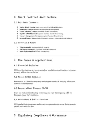 3. Smart Contract Architecture
3.1 Key Smart Contracts
1. Staking & Yield Farming: Users earn rewards by locking GES tokens.
2. Governance Contract: Enables decentralized decision-making.
3. Escrow & Multisig Contract: Facilitates trusted transactions.
4. Liquidity & AMM Contract: Supports seamless decentralized trading.
5. Treasury Management: Manages ecosystem funds and investments.
6. Airdrop & Reward System: Incentivizes early adopters and ecosystem participants.
3.2 Security & Audits
 Third-party audits to ensure contract integrity.
 Bug bounty programs to incentivize security researchers.
 Multi-signature wallets for fund management.
4. Use Cases & Applications
4.1 Financial Inclusion
GES provides banking services to unbanked populations, enabling them to transact
securely without intermediaries.
4.2 Cross-Border Payments
Remittances to Ghana become faster and cheaper with GES, reducing reliance on
expensive intermediaries.
4.3 Decentralized Finance (DeFi)
Users can participate in lending, borrowing, and yield farming using GES on
Ethereum-based DeFi platforms.
4.4 Government & Public Services
GES can facilitate transparent and corruption-resistant government disbursements,
payroll, and tax collection.
5. Regulatory Compliance & Governance
 