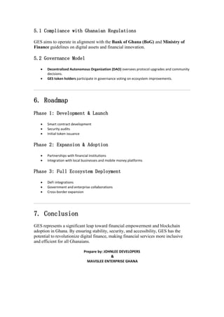 5.1 Compliance with Ghanaian Regulations
GES aims to operate in alignment with the Bank of Ghana (BoG) and Ministry of
Finance guidelines on digital assets and financial innovation.
5.2 Governance Model
 Decentralized Autonomous Organization (DAO) oversees protocol upgrades and community
decisions.
 GES token holders participate in governance voting on ecosystem improvements.
6. Roadmap
Phase 1: Development & Launch
 Smart contract development
 Security audits
 Initial token issuance
Phase 2: Expansion & Adoption
 Partnerships with financial institutions
 Integration with local businesses and mobile money platforms
Phase 3: Full Ecosystem Deployment
 DeFi integrations
 Government and enterprise collaborations
 Cross-border expansion
7. Conclusion
GES represents a significant leap toward financial empowerment and blockchain
adoption in Ghana. By ensuring stability, security, and accessibility, GES has the
potential to revolutionize digital finance, making financial services more inclusive
and efficient for all Ghanaians.
Prepare by: JOHNLEE DEVELOPERS
&
MAVISLEE ENTERPRISE GHANA
 