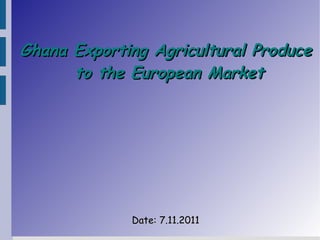 Ghana Exporting Agricultural Produce
      to the European Market




             Date: 7.11.2011
 