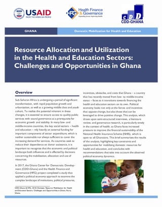 CDD-Ghana & HFG, 2018. Domestic Resource Mobilisation for Health
and Education Sectors: Challenges and Opportunities in Ghana. Accra,
Ghana.
Overview
Sub-Saharan Africa is undergoing a period of significant
transformation, with rapid population growth and
urbanization, as well as a growing middle class and youth
cohort. To realize the potential inherent in these
changes, it is essential to ensure access to quality public
services with sound governance as a prerequisite for
economic growth and stability. In many low- and
middle-income countries, the key social sectors – health
and education – rely heavily on external funding for
important components of sector expenditure, which is
neither sustainable nor always sufficient to cover the
increasing demand for services. As countries seek to
reduce their dependence on donor assistance, it is
important to recognize that the economic and political
landscape both influences and is affected by decisions
concerning the mobilization, allocation and use of
resources.
In 2017, the Ghana Center for Democratic Develop-
ment (CDD-Ghana) and the Health Finance and
Governance (HFG) project completed a study that
applied a political economy approach to examine the
complex landscape of institutions, political pressures,
incentives, obstacles, and costs that Ghana – a country
that has recently moved from low- to middle-income
status – faces as it transitions towards financing the
health and education sectors on its own. Political
economy looks not only at the forces and incentives
that oppose change, but also those that can be
leveraged to drive positive change. This analysis, which
draws upon semi-structured interviews, a literature
review, and governance research, is particularly timely
in the context of health, as Ghana faces increased
pressure to improve the financial sustainability of the
National Health Insurance Scheme (NHIS), which is
open to all Ghanaians. This brief summarizes the results
of the analysis, highlighting key constraints and
opportunities for mobilizing domestic resources for
health and education, and concludes with
recommendations that take into account the observed
political economy dynamics.
Resource Allocation and Utilization
in the Health and Education Sectors:
Challenges and Opportunities in Ghana
GHANA Domestic Mobilization for Health and Education
 