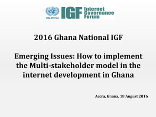 2016 Ghana National IGF
Emerging Issues: How to implement
the Multi-stakeholder model in the
internet development in Ghana
Accra, Ghana, 18 August 2016
 