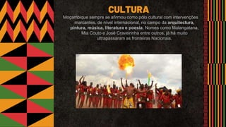 Moçambique sempre se afirmou como pólo cultural com intervenções
marcantes, de nível internacional, no campo da arquitectura,
pintura, música, literatura e poesia. Nomes como Malangatana,
Mia Couto e José Craveirinha entre outros, já há muito
ultrapassaram as fronteiras Nacionais.
CULTURA
 