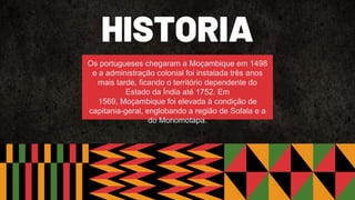 HISTORIA
Os portugueses chegaram a Moçambique em 1498
e a administração colonial foi instalada três anos
mais tarde, ficando o território dependente do
Estado da Índia até 1752. Em
1569, Moçambique foi elevada à condição de
capitania-geral, englobando a região de Sofala e a
do Monomotapa.
 