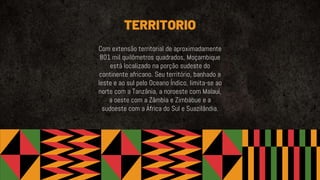 TERRITORIO
Com extensão territorial de aproximadamente
801 mil quilômetros quadrados, Moçambique
está localizado na porção sudeste do
continente africano. Seu território, banhado a
leste e ao sul pelo Oceano Índico, limita-se ao
norte com a Tanzânia, a noroeste com Malauí,
a oeste com a Zâmbia e Zimbábue e a
sudoeste com a África do Sul e Suazilândia.
 