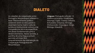 DIALETO
As relações de cooperação entre
Portugal e Moçambique refletem o
bom relacionamento político
existente entre os dois países e
assentam numa matriz cultural,
jurídica e institucional comum e de
competências técnicas específicas
em áreas fundamentais para o
desenvolvimento. Neste sentido, a
partilha de uma língua comum
permite um mais fácil
enquadramento da intervenção da
Cooperação Portuguesa em
Moçambique.
Línguas: Português (oficial); 13
dialetos principais: Emakhuwa,
Xitsonga, Ciyao, Cisena, Cishona,
Echuwabo, Cinyanja, Xironga,
Shimaconde, Cinyungue, Cicopi,
Bitonga, Kiswahili.
 