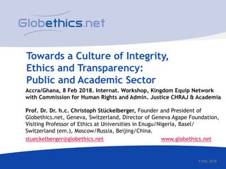 Towards a Culture of Integrity,
Ethics and Transparency:
Public and Academic Sector
Accra/Ghana, 8 Feb 2018. Internat. Workshop, Kingdom Equip Network
with Commission for Human Rights and Admin. Justice CHRAJ & Academia
Prof. Dr. Dr. h.c. Christoph Stückelberger, Founder and President of
Globethics.net, Geneva, Switzerland, Director of Geneva Agape Foundation,
Visiting Professor of Ethics at Universities in Enugu/Nigeria, Basel/
Switzerland (em.), Moscow/Russia, Beijing/China.
stueckelberger@globethics.net www.globethics.net
9 Feb 2018
 