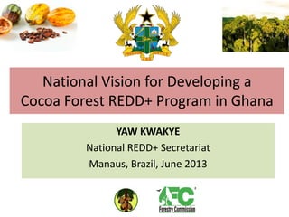 National Vision for Developing a
Cocoa Forest REDD+ Program in Ghana
YAW KWAKYE
National REDD+ Secretariat
Manaus, Brazil, June 2013
 