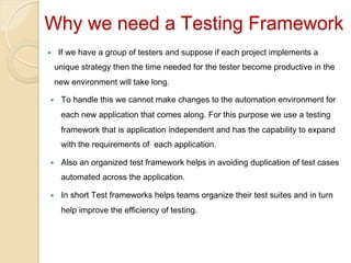 Why we need a Testing Framework
If we have a group of testers and suppose if each project implements a

— 

unique strategy then the time needed for the tester become productive in the
new environment will take long.
— 

To handle this we cannot make changes to the automation environment for
each new application that comes along. For this purpose we use a testing
framework that is application independent and has the capability to expand
with the requirements of each application.

— 

Also an organized test framework helps in avoiding duplication of test cases
automated across the application.

— 

In short Test frameworks helps teams organize their test suites and in turn
help improve the efficiency of testing.

 