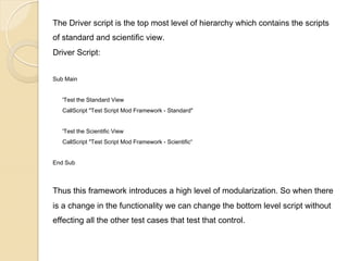The Driver script is the top most level of hierarchy which contains the scripts
of standard and scientific view.
Driver Script:
Sub Main
'Test the Standard View
CallScript "Test Script Mod Framework - Standard"
'Test the Scientific View
CallScript "Test Script Mod Framework - Scientific“
End Sub

Thus this framework introduces a high level of modularization. So when there
is a change in the functionality we can change the bottom level script without
effecting all the other test cases that test that control.

 