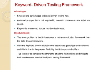 Keyword- Driven Testing Framework
Advantages:
— 

It has all the advantages that data driven testing has.

— 

Automation expertise is not required to maintain or create a new set of test
cases.

— 

Keywords are reused across multiple test cases.

Disadvantages:
— 

The main problem is that this requires a more complicated framework than
the data driven framework.

— 

With the keyword driven approach the test cases get longer and complex
and this is due to the greater flexibility that this approach offers.
So in order to combine the strengths of all the frameworks and mitigate
their weaknesses we use the hybrid testing framework.

 