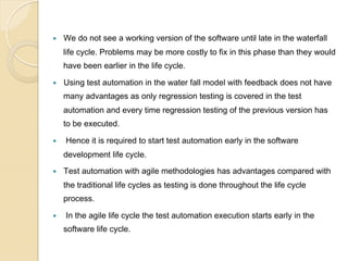 — 

We do not see a working version of the software until late in the waterfall
life cycle. Problems may be more costly to fix in this phase than they would
have been earlier in the life cycle.

— 

Using test automation in the water fall model with feedback does not have
many advantages as only regression testing is covered in the test
automation and every time regression testing of the previous version has
to be executed.

— 

Hence it is required to start test automation early in the software
development life cycle.

— 

Test automation with agile methodologies has advantages compared with
the traditional life cycles as testing is done throughout the life cycle
process.

— 

In the agile life cycle the test automation execution starts early in the
software life cycle.

 
