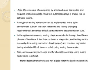 — 

Agile life cycles are characterized by short and rapid test cycles and
frequent change requests. Thus test automation plays a crucial role in
software testing.

— 

Any type of testing framework can be implemented in the agile
environment but with the short iterations and rapidly changing
requirements it becomes difficult to maintain the test automation suite.

— 

In the agile environments, testing plays a crucial role through the different
phases of iterations. It involves continuous integration, unit testing (which
is usually done using test driven development) and constant regression
testing which is difficult to accomplish using testing frameworks.

— 

Also, achieving maximum code and functionality coverage using testing
frameworks is difficult.
Hence testing frameworks are not a good fit for the agile environment.

 