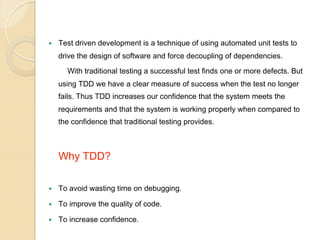 — 

Test driven development is a technique of using automated unit tests to
drive the design of software and force decoupling of dependencies.
With traditional testing a successful test finds one or more defects. But
using TDD we have a clear measure of success when the test no longer
fails. Thus TDD increases our confidence that the system meets the
requirements and that the system is working properly when compared to
the confidence that traditional testing provides.

Why TDD?
— 

To avoid wasting time on debugging.

— 

To improve the quality of code.

— 

To increase confidence.

 