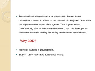 — 

Behavior driven development is an extension to the test driven
development in that it focuses on the behavior of the system rather than
the implementation aspect of the system. Thus it gives a clear
understanding of what the system should do to both the developer as
well as the customer making the testing process even more efficient.

Why BDD?
— 

Promotes Outside-In Development.

— 

BDD = TDD + automated acceptance testing.

 