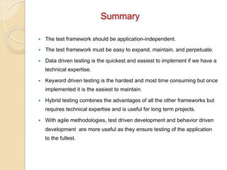 Summary
— 

The test framework should be application-independent.

— 

The test framework must be easy to expand, maintain, and perpetuate.

— 

Data driven testing is the quickest and easiest to implement if we have a
technical expertise.

— 

Keyword driven testing is the hardest and most time consuming but once
implemented it is the easiest to maintain.

— 

Hybrid testing combines the advantages of all the other frameworks but
requires technical expertise and is useful for long term projects.

— 

With agile methodologies, test driven development and behavior driven
development are more useful as they ensure testing of the application
to the fullest.

 