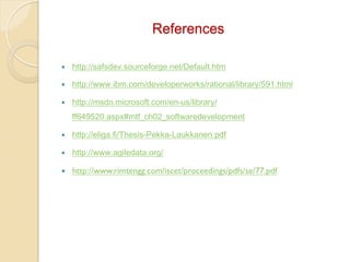 References
— 

http://safsdev.sourceforge.net/Default.htm

— 

http://www.ibm.com/developerworks/rational/library/591.html

— 

http://msdn.microsoft.com/en-us/library/
ff649520.aspx#mtf_ch02_softwaredevelopment

— 

http://eliga.fi/Thesis-Pekka-Laukkanen.pdf

— 

http://www.agiledata.org/

— 

http://www.rimtengg.com/iscet/proceedings/pdfs/se/77.pdf

 