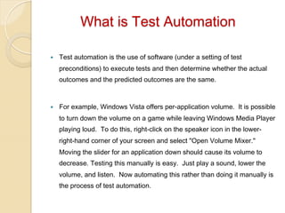 What is Test Automation
— 

Test automation is the use of software (under a setting of test
preconditions) to execute tests and then determine whether the actual
outcomes and the predicted outcomes are the same.

— 

For example, Windows Vista offers per-application volume. It is possible
to turn down the volume on a game while leaving Windows Media Player
playing loud. To do this, right-click on the speaker icon in the lowerright-hand corner of your screen and select "Open Volume Mixer."
Moving the slider for an application down should cause its volume to
decrease. Testing this manually is easy. Just play a sound, lower the
volume, and listen. Now automating this rather than doing it manually is
the process of test automation.

 