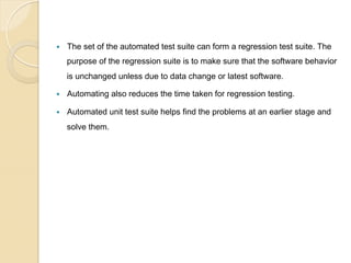 — 

The set of the automated test suite can form a regression test suite. The
purpose of the regression suite is to make sure that the software behavior
is unchanged unless due to data change or latest software.

— 

Automating also reduces the time taken for regression testing.

— 

Automated unit test suite helps find the problems at an earlier stage and
solve them.

 
