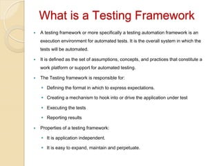 

What is a Testing Framework 
— 

A testing framework or more specifically a testing automation framework is an
execution environment for automated tests. It is the overall system in which the
tests will be automated.

— 

It is defined as the set of assumptions, concepts, and practices that constitute a
work platform or support for automated testing.

— 

The Testing framework is responsible for:
§  Defining the format in which to express expectations.
§  Creating a mechanism to hook into or drive the application under test
§  Executing the tests
§  Reporting results

— 

Properties of a testing framework:
§  It is application independent.
§  It is easy to expand, maintain and perpetuate.

 