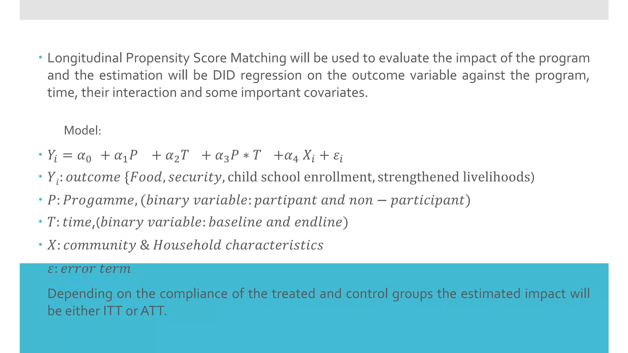  Longitudinal Propensity Score Matching will be used to evaluate the impact of the program
and the estimation will be DID regression on the outcome variable against the program,
time, their interaction and some important covariates.
Model:
 𝑌𝑖 = 𝛼0 + 𝛼1 𝑃 + 𝛼2 𝑇 + 𝛼3 𝑃 ∗ 𝑇 +𝛼4 𝑋𝑖 + 𝜀𝑖
 𝑌𝑖: 𝑜𝑢𝑡𝑐𝑜𝑚𝑒 {𝐹𝑜𝑜𝑑, 𝑠𝑒𝑐𝑢𝑟𝑖𝑡𝑦, child school enrollment, strengthened livelihoods)
 𝑃: 𝑃𝑟𝑜𝑔𝑎𝑚𝑚𝑒, (𝑏𝑖𝑛𝑎𝑟𝑦 𝑣𝑎𝑟𝑖𝑎𝑏𝑙𝑒: 𝑝𝑎𝑟𝑡𝑖𝑝𝑎𝑛𝑡 𝑎𝑛𝑑 𝑛𝑜𝑛 − 𝑝𝑎𝑟𝑡𝑖𝑐𝑖𝑝𝑎𝑛𝑡)
 𝑇: 𝑡𝑖𝑚𝑒,(𝑏𝑖𝑛𝑎𝑟𝑦 𝑣𝑎𝑟𝑖𝑎𝑏𝑙𝑒: 𝑏𝑎𝑠𝑒𝑙𝑖𝑛𝑒 𝑎𝑛𝑑 𝑒𝑛𝑑𝑙𝑖𝑛𝑒)
 𝑋: 𝑐𝑜𝑚𝑚𝑢𝑛𝑖𝑡𝑦 & 𝐻𝑜𝑢𝑠𝑒ℎ𝑜𝑙𝑑 𝑐ℎ𝑎𝑟𝑎𝑐𝑡𝑒𝑟𝑖𝑠𝑡𝑖𝑐𝑠
 𝜀: 𝑒𝑟𝑟𝑜𝑟 𝑡𝑒𝑟𝑚
 Depending on the compliance of the treated and control groups the estimated impact will
be either ITT or ATT.
 