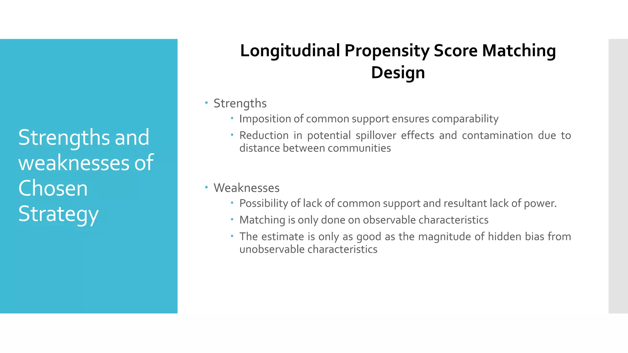 Strengths and
weaknesses of
Chosen
Strategy
 Strengths
 Imposition of common support ensures comparability
 Reduction in potential spillover effects and contamination due to
distance between communities
 Weaknesses
 Possibility of lack of common support and resultant lack of power.
 Matching is only done on observable characteristics
 The estimate is only as good as the magnitude of hidden bias from
unobservable characteristics
Longitudinal Propensity Score Matching
Design
 