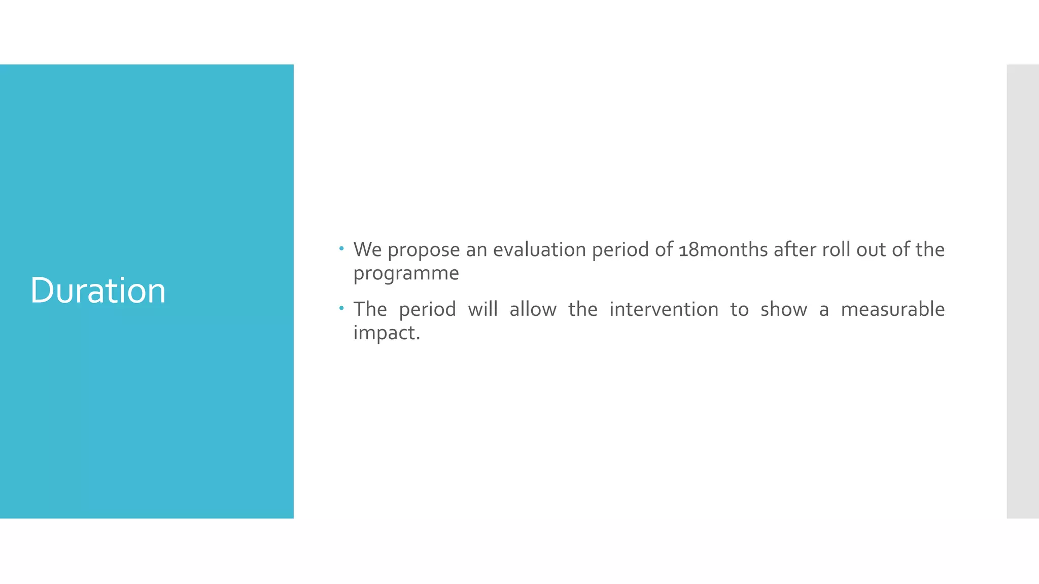 Duration
 We propose an evaluation period of 18months after roll out of the
programme
 The period will allow the intervention to show a measurable
impact.
 