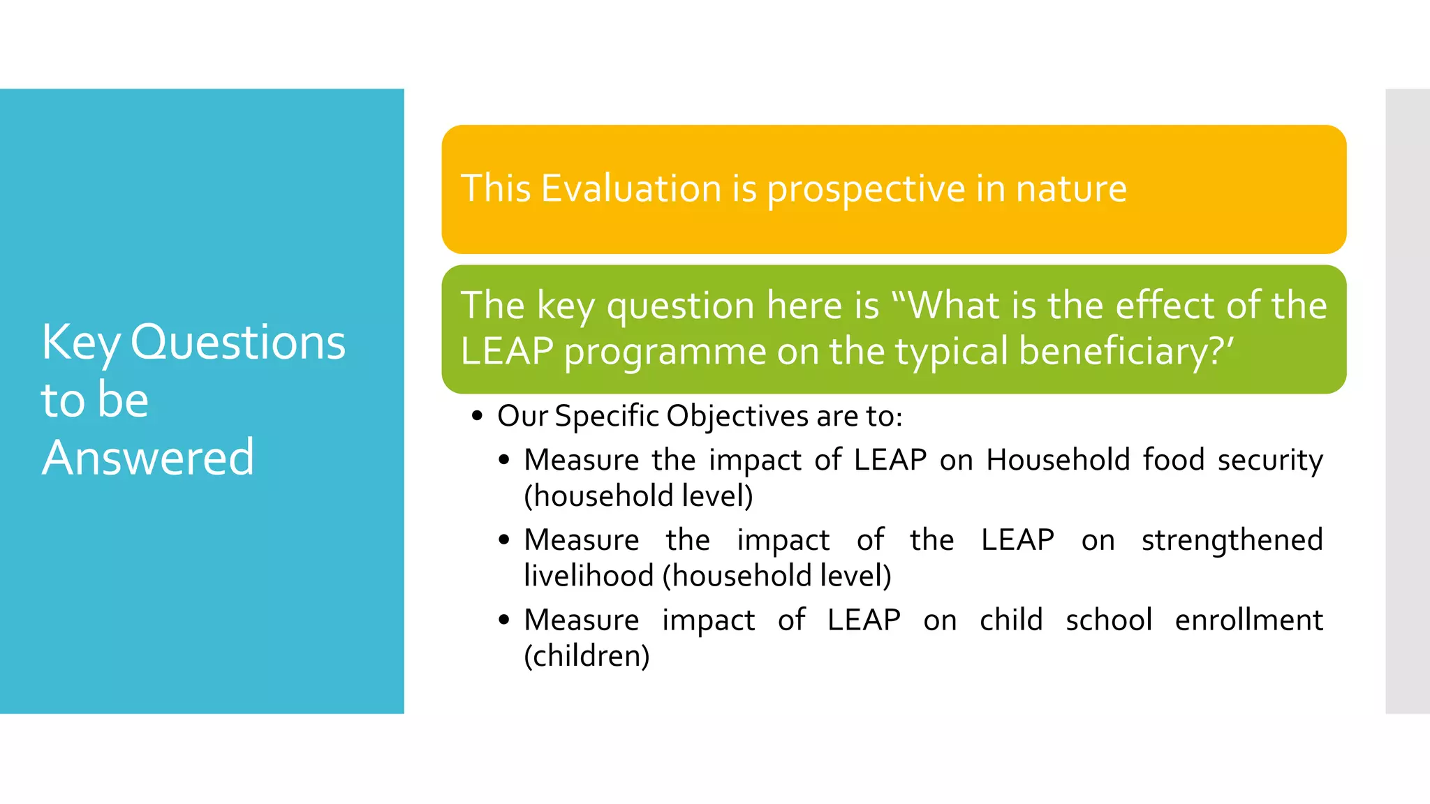 KeyQuestions
to be
Answered
This Evaluation is prospective in nature
The key question here is “What is the effect of the
LEAP programme on the typical beneficiary?’
• Our Specific Objectives are to:
• Measure the impact of LEAP on Household food security
(household level)
• Measure the impact of the LEAP on strengthened
livelihood (household level)
• Measure impact of LEAP on child school enrollment
(children)
 