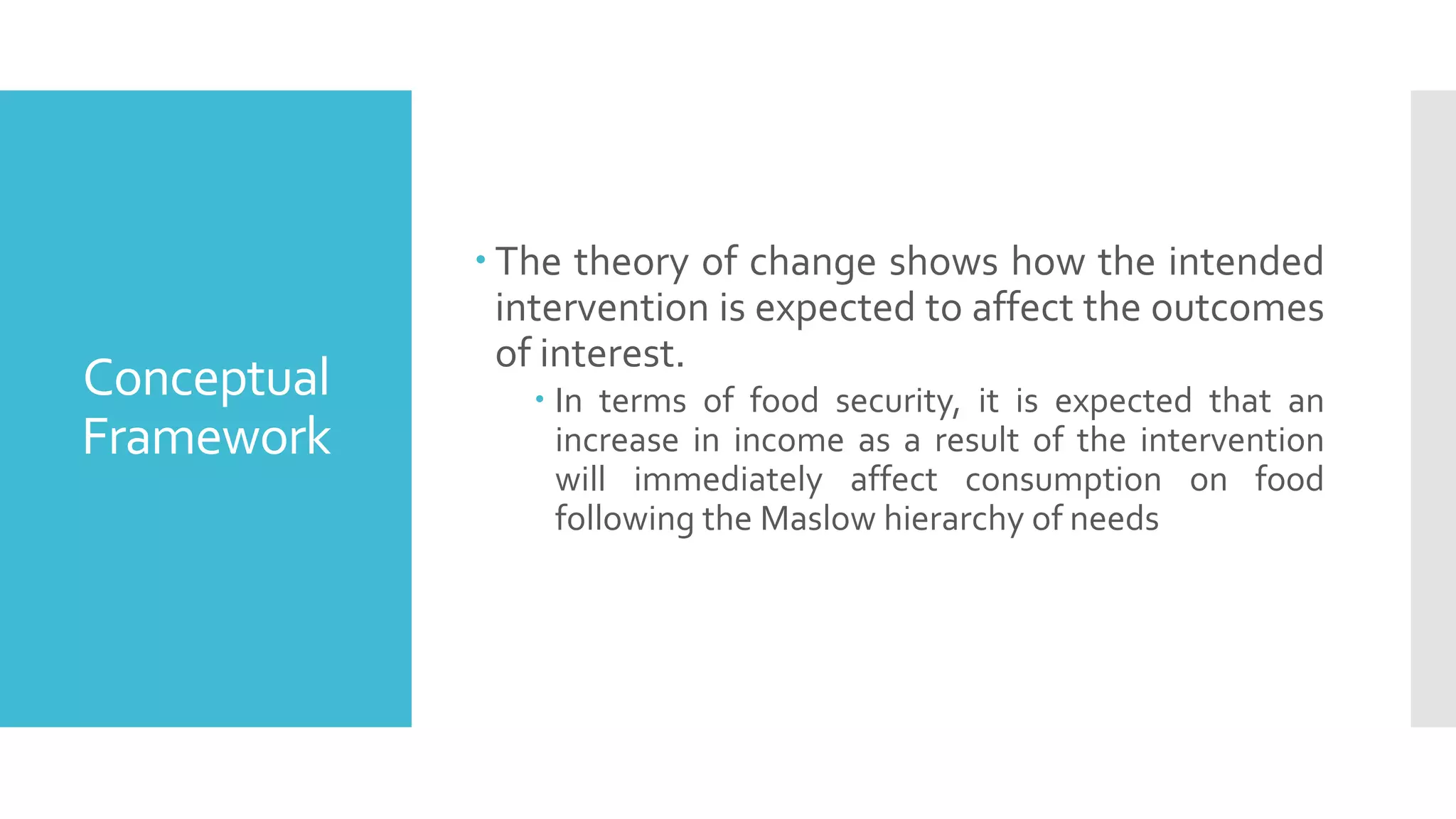 Conceptual
Framework
 The theory of change shows how the intended
intervention is expected to affect the outcomes
of interest.
 In terms of food security, it is expected that an
increase in income as a result of the intervention
will immediately affect consumption on food
following the Maslow hierarchy of needs
 