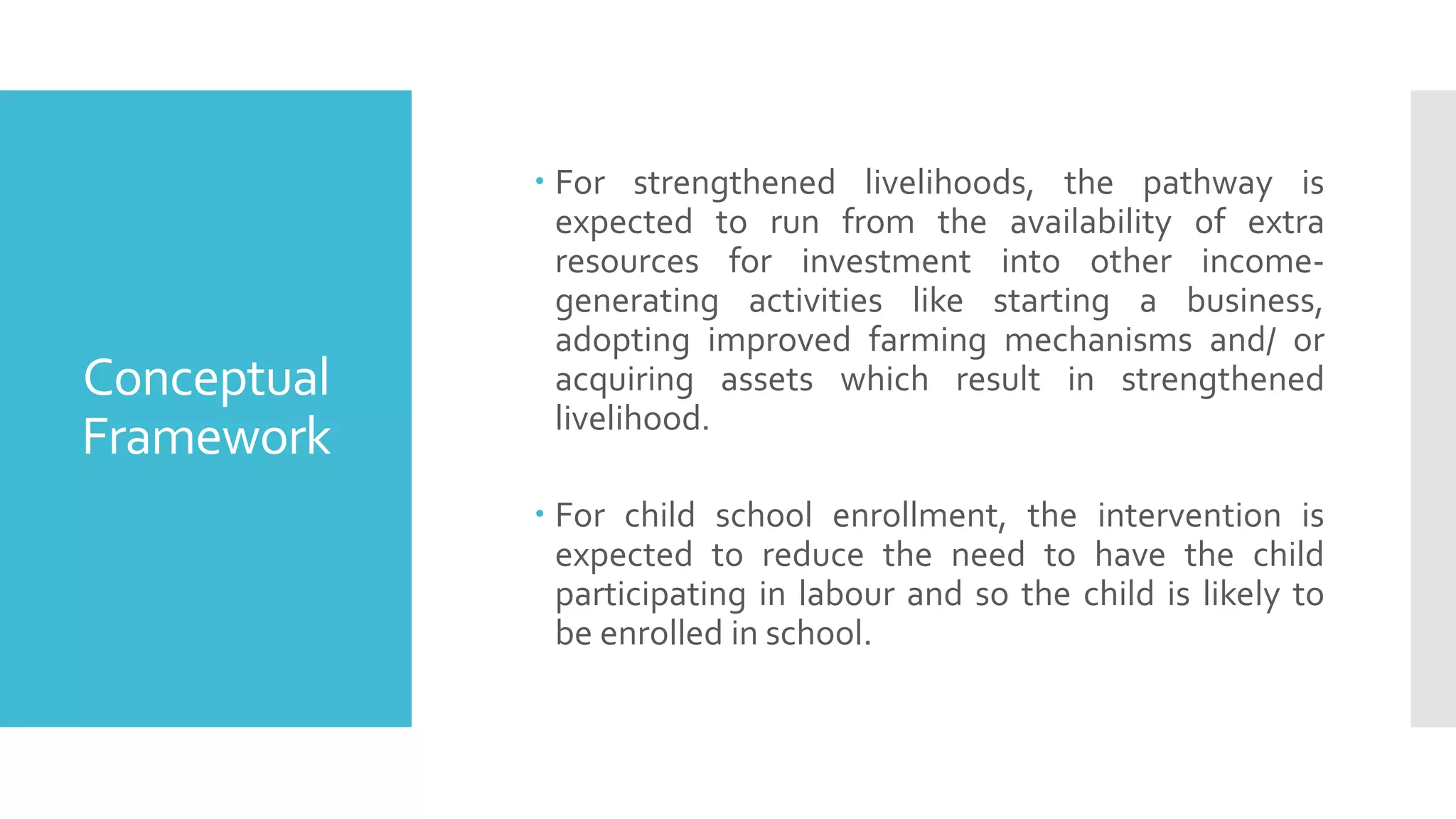 Conceptual
Framework
 For strengthened livelihoods, the pathway is
expected to run from the availability of extra
resources for investment into other income-
generating activities like starting a business,
adopting improved farming mechanisms and/ or
acquiring assets which result in strengthened
livelihood.
 For child school enrollment, the intervention is
expected to reduce the need to have the child
participating in labour and so the child is likely to
be enrolled in school.
 