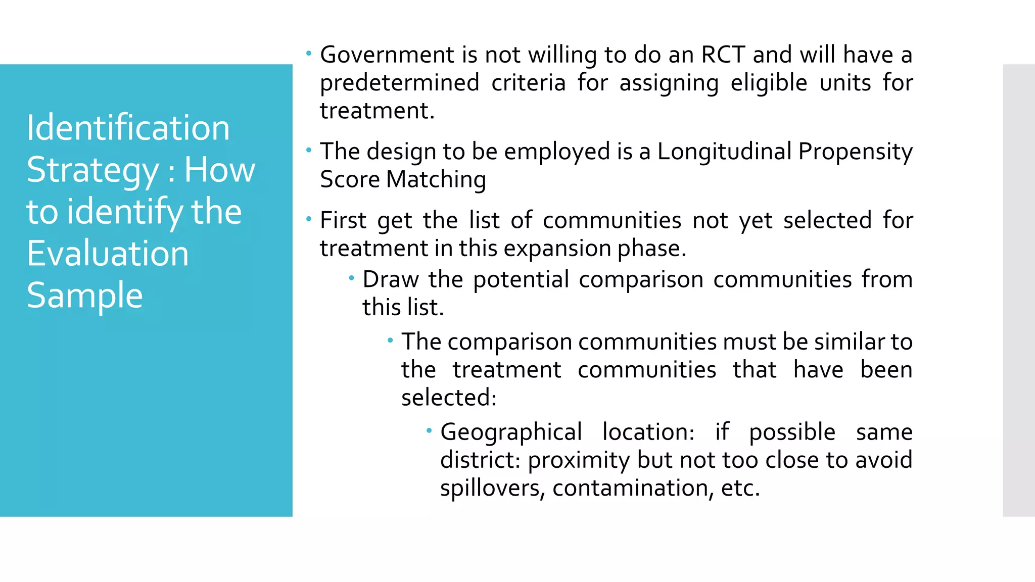 Identification
Strategy : How
to identify the
Evaluation
Sample
 Government is not willing to do an RCT and will have a
predetermined criteria for assigning eligible units for
treatment.
 The design to be employed is a Longitudinal Propensity
Score Matching
 First get the list of communities not yet selected for
treatment in this expansion phase.
 Draw the potential comparison communities from
this list.
 The comparison communities must be similar to
the treatment communities that have been
selected:
 Geographical location: if possible same
district: proximity but not too close to avoid
spillovers, contamination, etc.
 