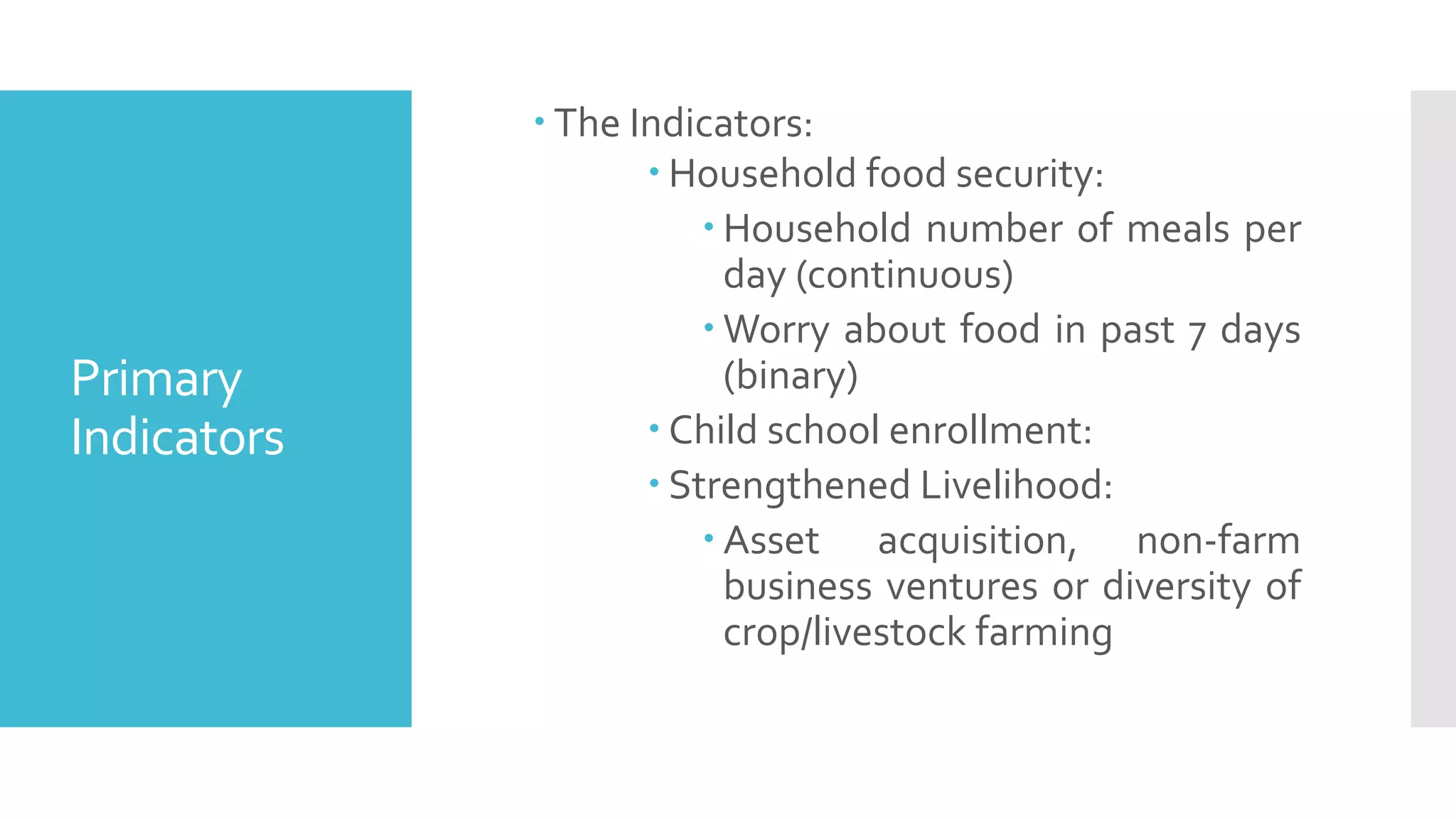 Primary
Indicators
 The Indicators:
 Household food security:
 Household number of meals per
day (continuous)
 Worry about food in past 7 days
(binary)
 Child school enrollment:
 Strengthened Livelihood:
 Asset acquisition, non-farm
business ventures or diversity of
crop/livestock farming
 