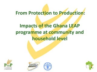 From Protection to Production:

Impacts of the Ghana LEAP
programme at community and
household level

 