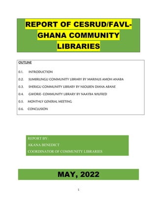 1
REPORT OF CESRUD/FAVL-
GHANA COMMUNITY
LIBRARIES
OUTLINE
0.1. INTRODUCTION
0.2. SUMBRUNGU COMMUNITY LIBRARY BY MARINUS AMOH ANABA
0.3. SHERIGU COMMUNITY LIBRARY BY NSOLBEN DIANA ABANE
0.4. GWORIE- COMMUNITY LIBRARY BY NAAYBA WILFRED
0.5. MONTHLY GENERAL MEETING
0.6. CONCLUSION
MAY, 2022
REPORT BY:
AKANA BENEDICT
COORDINATOR OF COMMUNITY LIBRARIES
 