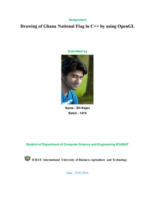 Assignment
Drawing of Ghana National Flag in C++ by using OpenGL
Submitted by
Name : SH Rajøn
Batch : 1410
Student of Department of Computer Science and Engineering 0f IUBAT
IUBAT- International University of Business Agriculture and Technology
Date : 25/07/2018
 