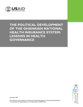 THE POLITICAL DEVELOPMENT
OF THE GHANAIAN NATIONAL
HEALTH INSURANCE SYSTEM:
LESSONS IN HEALTH
GOVERNANCE




November 2007

This publication was produced for review by the United States Agency for International Development.
It was prepared by Yogesh Rajkotia for the Health Systems 20/20 Project.
 