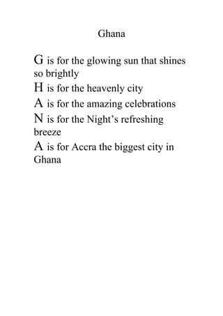 Ghana

G is for the glowing sun that shines
so brightly
H is for the heavenly city
A is for the amazing celebrations
N is for the Night’s refreshing
breeze
A is for Accra the biggest city in
Ghana
 